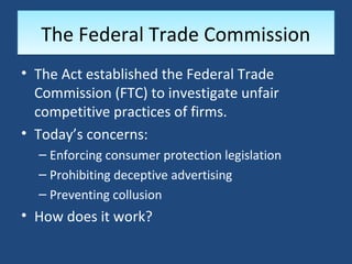 The Federal Trade Commission
• The Act established the Federal Trade
  Commission (FTC) to investigate unfair
  competitive practices of firms.
• Today’s concerns:
  – Enforcing consumer protection legislation
  – Prohibiting deceptive advertising
  – Preventing collusion
• How does it work?
 