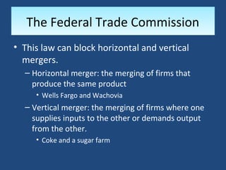 The Federal Trade Commission
• This law can block horizontal and vertical
  mergers.
  – Horizontal merger: the merging of firms that
    produce the same product
     • Wells Fargo and Wachovia
  – Vertical merger: the merging of firms where one
    supplies inputs to the other or demands output
    from the other.
     • Coke and a sugar farm
 