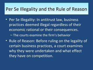 Per Se Illegality and the Rule of Reason
• Per Se Illegality: In antitrust law, business
  practices deemed illegal regardless of their
  economic rational or their consequences.
  – The courts examine the firm’s behavior
• Rule of Reason: Before ruling on the legality of
  certain business practices, a court examines
  why they were undertaken and what effect
  they have on competition.
 
