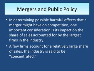Mergers and Public Policy
• In determining possible harmful effects that a
  merger might have on competition, one
  important consideration is its impact on the
  share of sales accounted for by the largest
  firms in the industry.
• A few firms account for a relatively large share
  of sales, the industry is said to be
  “concentrated.”
 