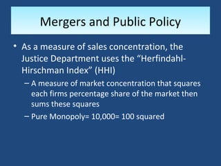Mergers and Public Policy
• As a measure of sales concentration, the
  Justice Department uses the “Herfindahl-
  Hirschman Index” (HHI)
  – A measure of market concentration that squares
    each firms percentage share of the market then
    sums these squares
  – Pure Monopoly= 10,000= 100 squared
 