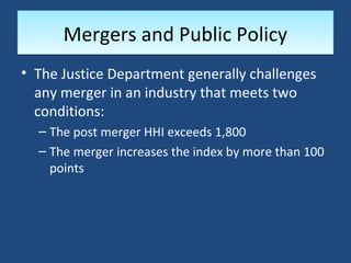 Mergers and Public Policy
• The Justice Department generally challenges
  any merger in an industry that meets two
  conditions:
  – The post merger HHI exceeds 1,800
  – The merger increases the index by more than 100
    points
 