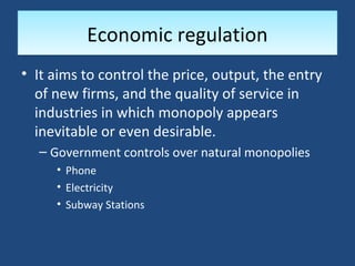 Economic regulation
• It aims to control the price, output, the entry
  of new firms, and the quality of service in
  industries in which monopoly appears
  inevitable or even desirable.
  – Government controls over natural monopolies
     • Phone
     • Electricity
     • Subway Stations
 
