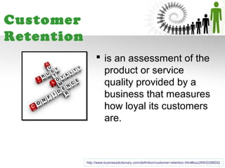 Customer
Retention
                  is an assessment of the
                   product or service
                   quality provided by a
                   business that measures
                   how loyal its customers
                   are.



            http://www.businessdictionary.com/definition/customer-retention.html#ixzz2KKGG66DQ
 