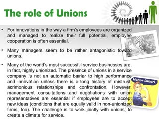 The role of Unions
• For innovations in the way a firm’s employees are organized
  and managed to realize their full potential, employee
  cooperation is often essential.
• Many managers seem to be rather antagonistic toward
  unions.
• Many of the world’s most successful service businesses are,
  in fact, highly unionized. The presence of unions in a service
  company is not an automatic barrier to high performance
  and innovation unless there is a long history of mistrust,
  acrimonious relationships and confrontation. However,
  management consultations and negotiations with union
  representatives are essential if employees are to accept
  new ideas (conditions that are equally valid in non-unionized
  firms, too). The challenge is to work jointly with unions, to
  create a climate for service.
 