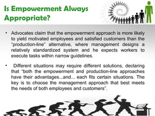 Is Empowerment Always
Appropriate?
• Advocates claim that the empowerment approach is more likely
  to yield motivated employees and satisfied customers than the
  “production-line” alternative, where management designs a
  relatively standardized system and he expects workers to
  execute tasks within narrow guidelines.

•    Different situations may require different solutions, declaring
    that “both the empowerment and production-line approaches
    have their advantages...and... each fits certain situations. The
    key is to choose the management approach that best meets
    the needs of both employees and customers”.
 