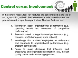Control versus Involvement
In the control model, four key features are concentrated at the top of
the organization, while in the involvement model these features are
pushed down through the organization. The four features are:

        1. Information about organizational performance (e.g.,
           operating results and measures of competitive
           performance).
        2. Rewards based on organizational performance (e.g.,
           bonuses, profit sharing and stock options).
        3. Knowledge that enables employees to understand
           and contribute to organizational performance (e.g.,
           problem-solving skills)
        4. Power to make decisions that influence work
           procedures and organizational direction (e.g., through
           quality circles and self-managing teams).
 