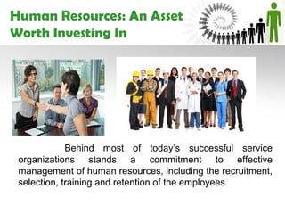 Human Resources: An Asset
Worth Investing In




             Behind most of today’s successful service
 organizations stands a commitment to effective
 management of human resources, including the recruitment,
 selection, training and retention of the employees.
 