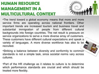 HUMAN RESOURCE
MANAGEMENT IN A
MULTICULTURAL CONTEXT
•The trend toward a global economy means that more and more
service firms are operating across national frontiers. Other
important trends are increased tourism and business travel and
substantial immigration of people from different cultural
backgrounds into foreign countries. The net result is pressure on
service organizations to serve a more diverse array of customers.
These customers have different cultural expectations and speak a
variety of languages. A more diverse workforce has also to be
recruited.
•Striking a balance between diversity and conformity to common
standards is not a simple task, since societal norms vary across
cultures.

•Part of the HR challenge as it relates to culture is to determine
which performance standards are crucial and which should be
treated more flexibly.
 