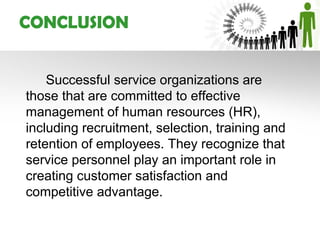 CONCLUSION


    Successful service organizations are
those that are committed to effective
management of human resources (HR),
including recruitment, selection, training and
retention of employees. They recognize that
service personnel play an important role in
creating customer satisfaction and
competitive advantage.
 