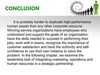 CONCLUSION

    It is probably harder to duplicate high-performance
human assets than any other corporate resource.
Winning service organizations have employees who
understand and support the goals of an organization,
have the skills needed to succeed in performing their
jobs, work well in teams, recognize the importance of
customer satisfaction and have the authority and self-
confidence to use their own initiative to solve the
problem. In the following chapter, we examine the
leadership task of integrating marketing, operations and
human resources in a strategic partnership.
 