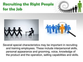 Recruiting the Right People
for the Job




Several special characteristics may be important in recruiting
  and training employees. These include interpersonal skills,
  personal appearance and grooming, voice, knowledge of
  the product and the operation, selling capabilities and skills.
 