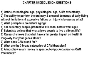 CHAPTER 15 DISCUSSION QUESTIONS
1) Define chronological age, physiological age, & life expectancy.
2) The ability to perform the ordinary & unusual demands of daily living
without limitations & excessive fatigue or injury is known as what?
3) What precipitate premature aging?
4) For sedentary people, productive life ends before what age?
5) Scientists believe that what allows people to live a vibrant life?
6) Research shows that what have a far greater impact on health &
longevity that your genes alone?
7) What does CAM stand for?
8) What are the 3 broad categories of CAM therapies?
9) Almost how much money is spent out-of-pocket a year on CAM
treatments? 
 
