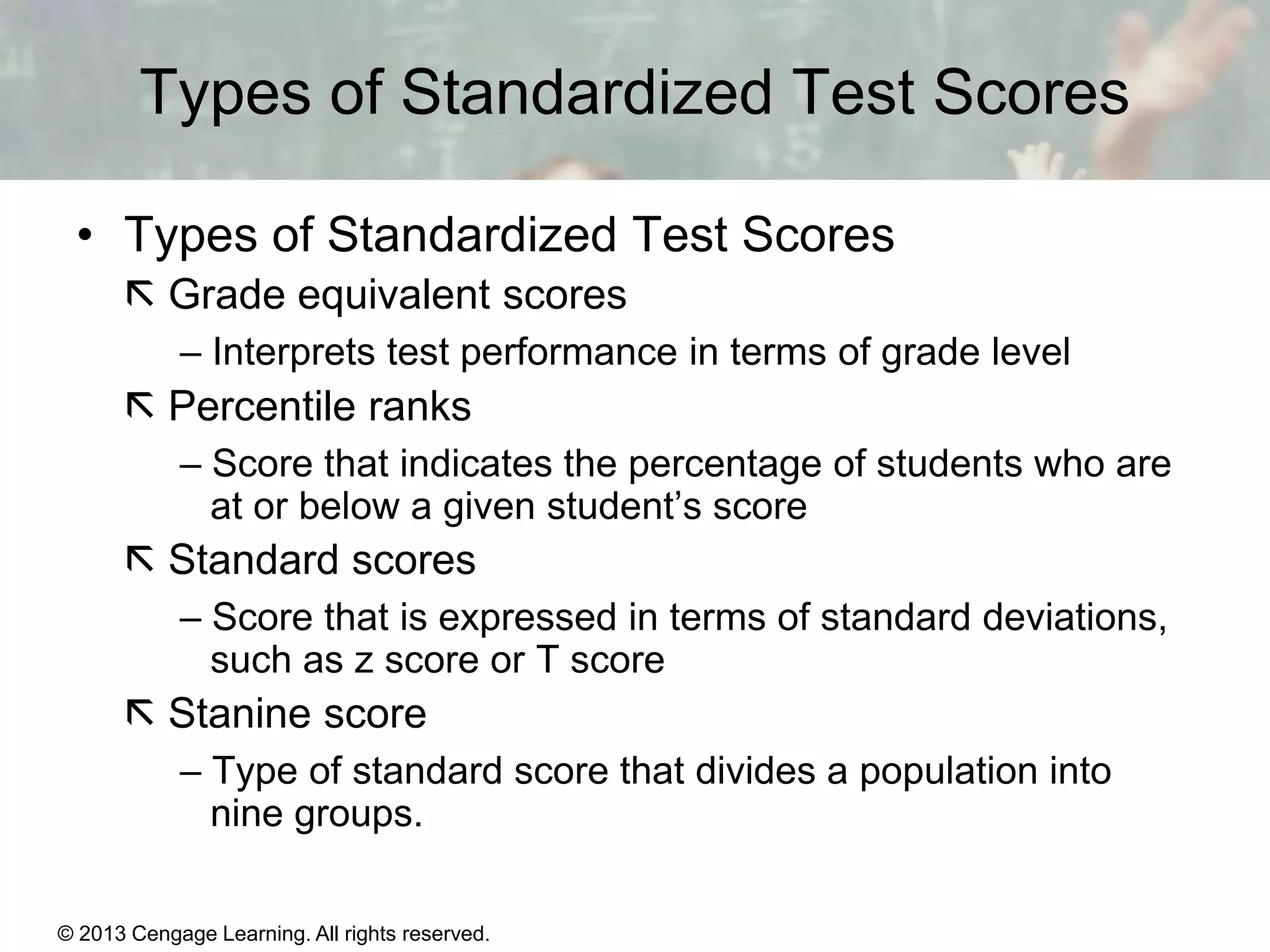 Types of Standardized Test Scores
• Types of Standardized Test Scores
 Grade equivalent scores
– Interprets test performance in terms of grade level

 Percentile ranks
– Score that indicates the percentage of students who are
at or below a given student’s score

 Standard scores
– Score that is expressed in terms of standard deviations,
such as z score or T score

 Stanine score
– Type of standard score that divides a population into
nine groups.
© 2013 Cengage Learning. All rights reserved.
Copyright © Houghton Mifflin Company. All rights reserved.

15 | 10

 