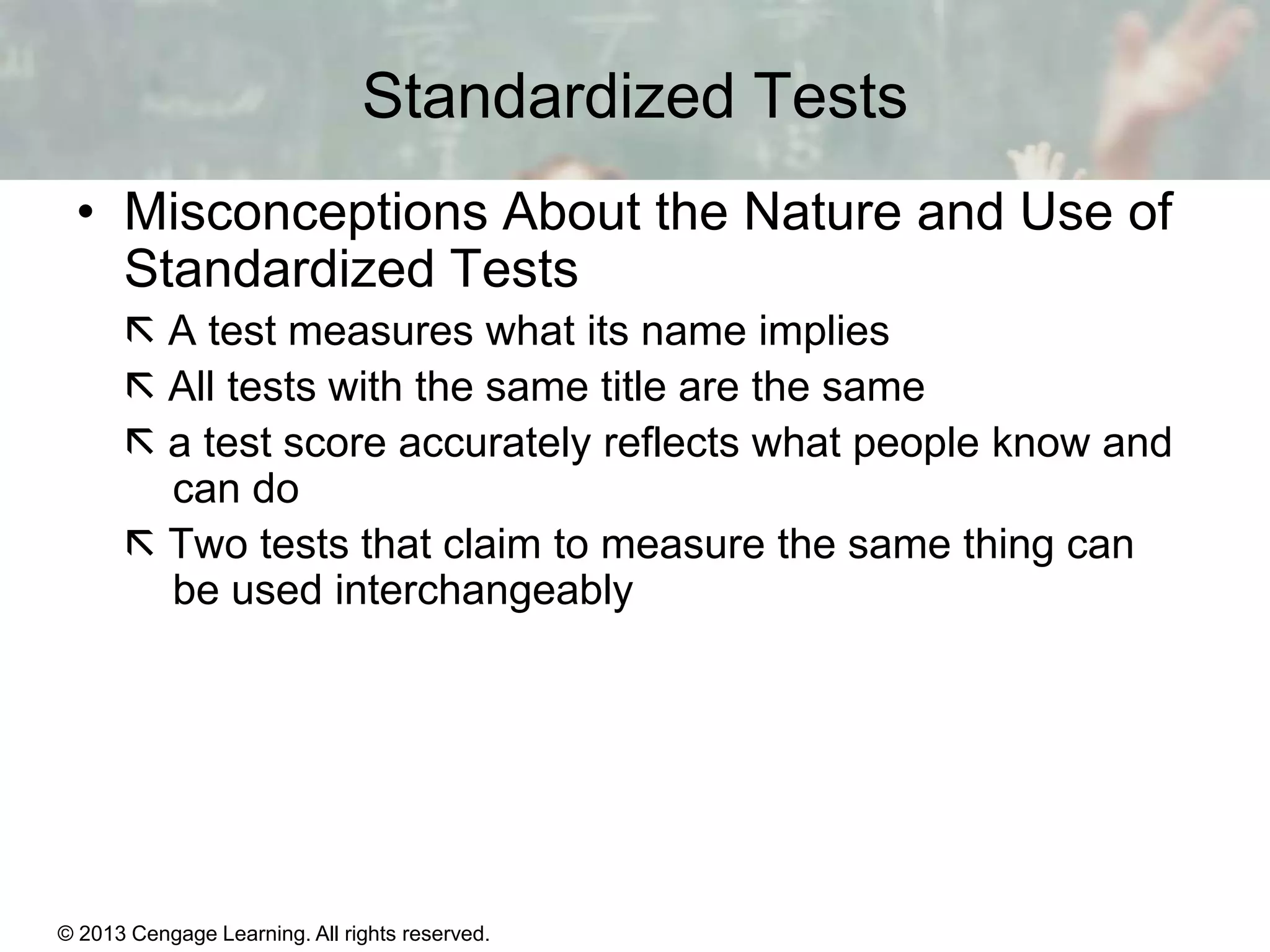 Standardized Tests
• Misconceptions About the Nature and Use of
Standardized Tests
 A test measures what its name implies
 All tests with the same title are the same
 a test score accurately reflects what people know and
can do
 Two tests that claim to measure the same thing can
be used interchangeably

© 2013 Cengage Learning. All rights reserved.
Copyright © Houghton Mifflin Company. All rights reserved.

15 | 11

 