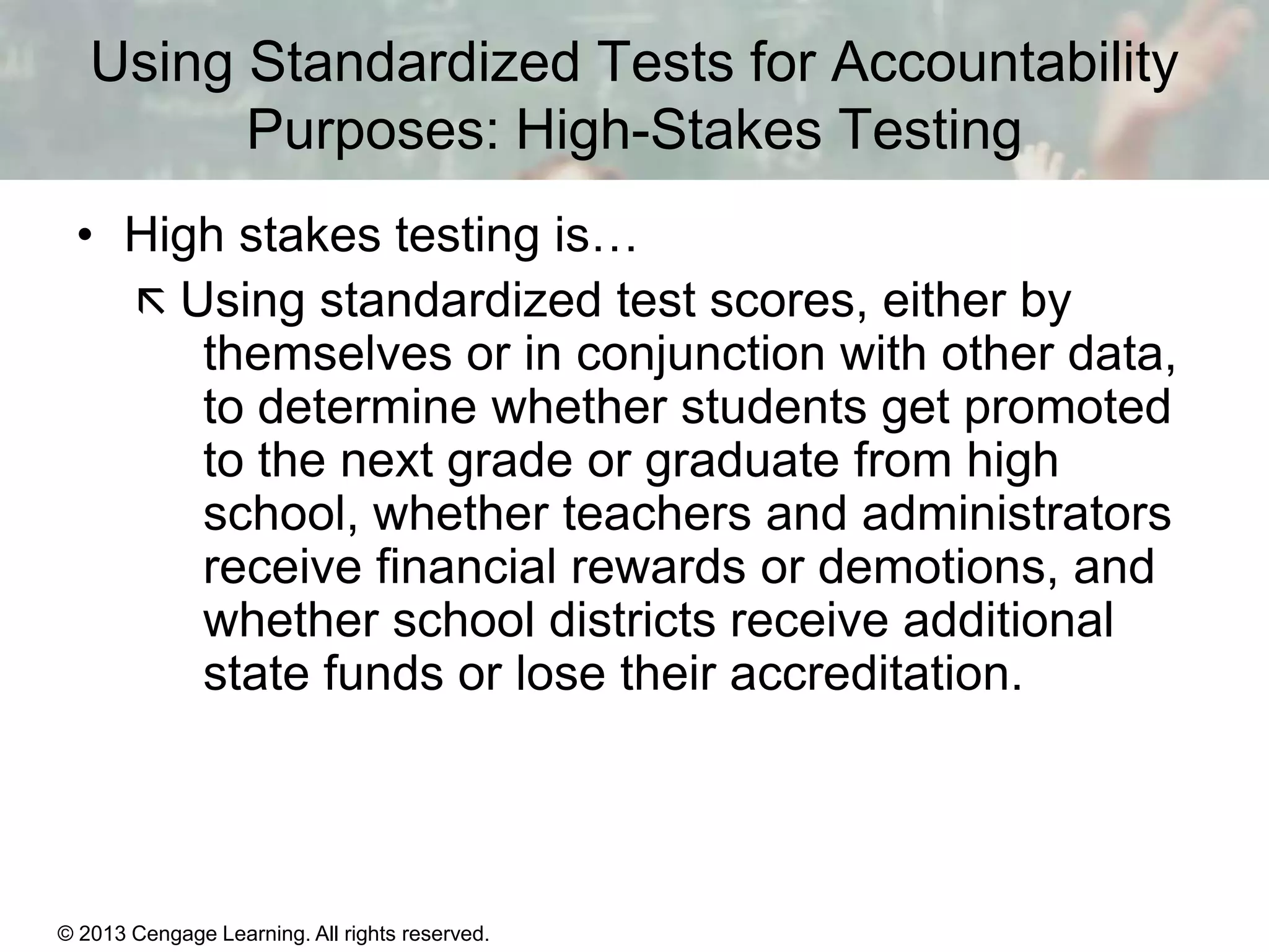 Using Standardized Tests for Accountability
Purposes: High-Stakes Testing
• High stakes testing is…
 Using standardized test scores, either by
themselves or in conjunction with other data,
to determine whether students get promoted
to the next grade or graduate from high
school, whether teachers and administrators
receive financial rewards or demotions, and
whether school districts receive additional
state funds or lose their accreditation.

© 2013 Cengage Learning. All rights reserved.
Copyright © Houghton Mifflin Company. All rights reserved.

15 | 13

 
