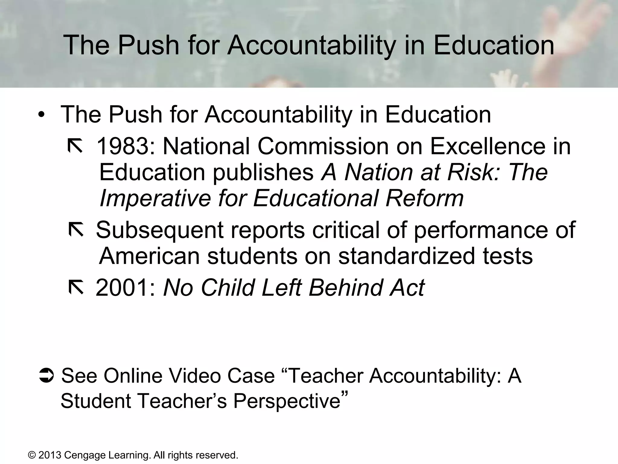 The Push for Accountability in Education
• The Push for Accountability in Education
 1983: National Commission on Excellence in
Education publishes A Nation at Risk: The
Imperative for Educational Reform
 Subsequent reports critical of performance of
American students on standardized tests
 2001: No Child Left Behind Act

 See Online Video Case “Teacher Accountability: A
Student Teacher’s Perspective”
© 2013 Cengage Learning. All rights reserved.
Copyright © Houghton Mifflin Company. All rights reserved.

15 | 14

 