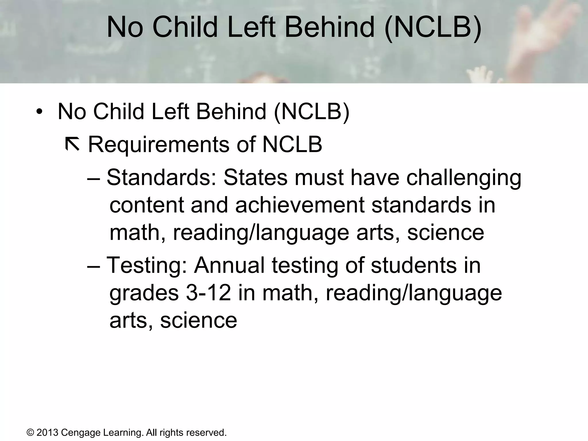 No Child Left Behind (NCLB)
• No Child Left Behind (NCLB)
 Requirements of NCLB
– Standards: States must have challenging
content and achievement standards in
math, reading/language arts, science
– Testing: Annual testing of students in
grades 3-12 in math, reading/language
arts, science

© 2013 Cengage Learning. All rights reserved.
Copyright © Houghton Mifflin Company. All rights reserved.

15 | 15

 