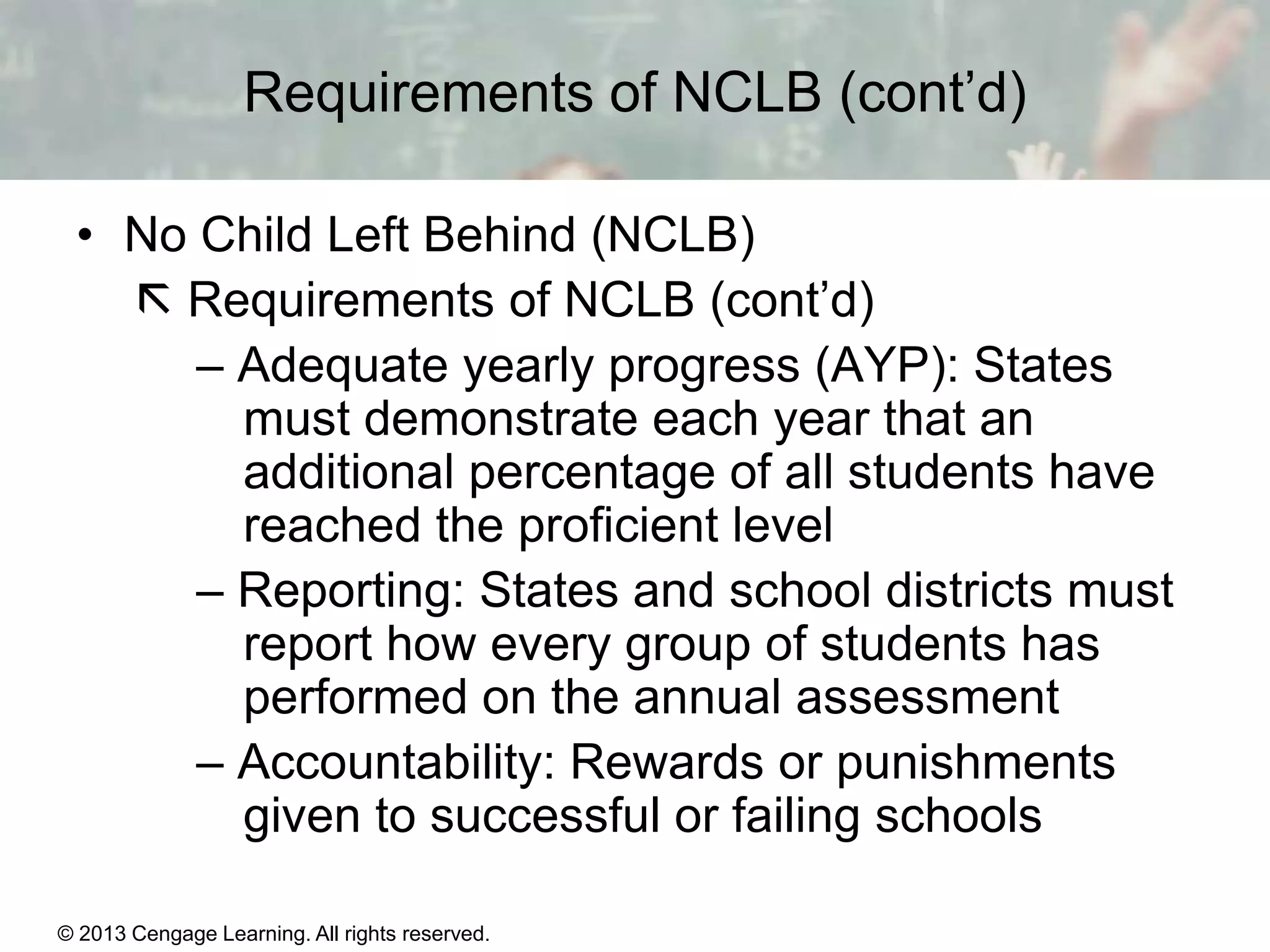 Requirements of NCLB (cont’d)
• No Child Left Behind (NCLB)
 Requirements of NCLB (cont’d)
– Adequate yearly progress (AYP): States
must demonstrate each year that an
additional percentage of all students have
reached the proficient level
– Reporting: States and school districts must
report how every group of students has
performed on the annual assessment
– Accountability: Rewards or punishments
given to successful or failing schools
© 2013 Cengage Learning. All rights reserved.
Copyright © Houghton Mifflin Company. All rights reserved.

15 | 16

 
