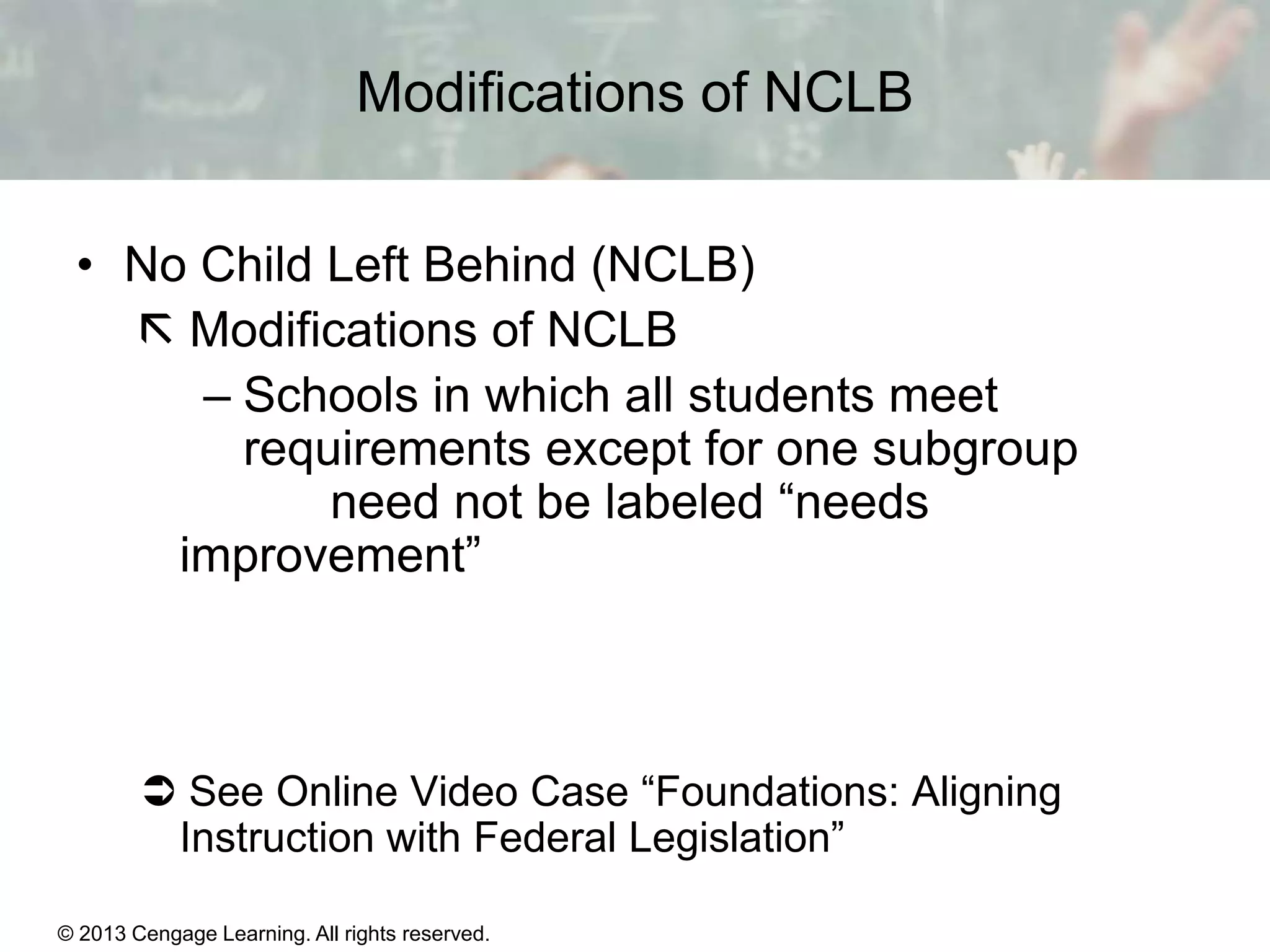 Modifications of NCLB
• No Child Left Behind (NCLB)
 Modifications of NCLB
– Schools in which all students meet
requirements except for one subgroup
need not be labeled “needs
improvement”

 See Online Video Case “Foundations: Aligning
Instruction with Federal Legislation”
© 2013 Cengage Learning. All rights reserved.
Copyright © Houghton Mifflin Company. All rights reserved.

15 | 18

 