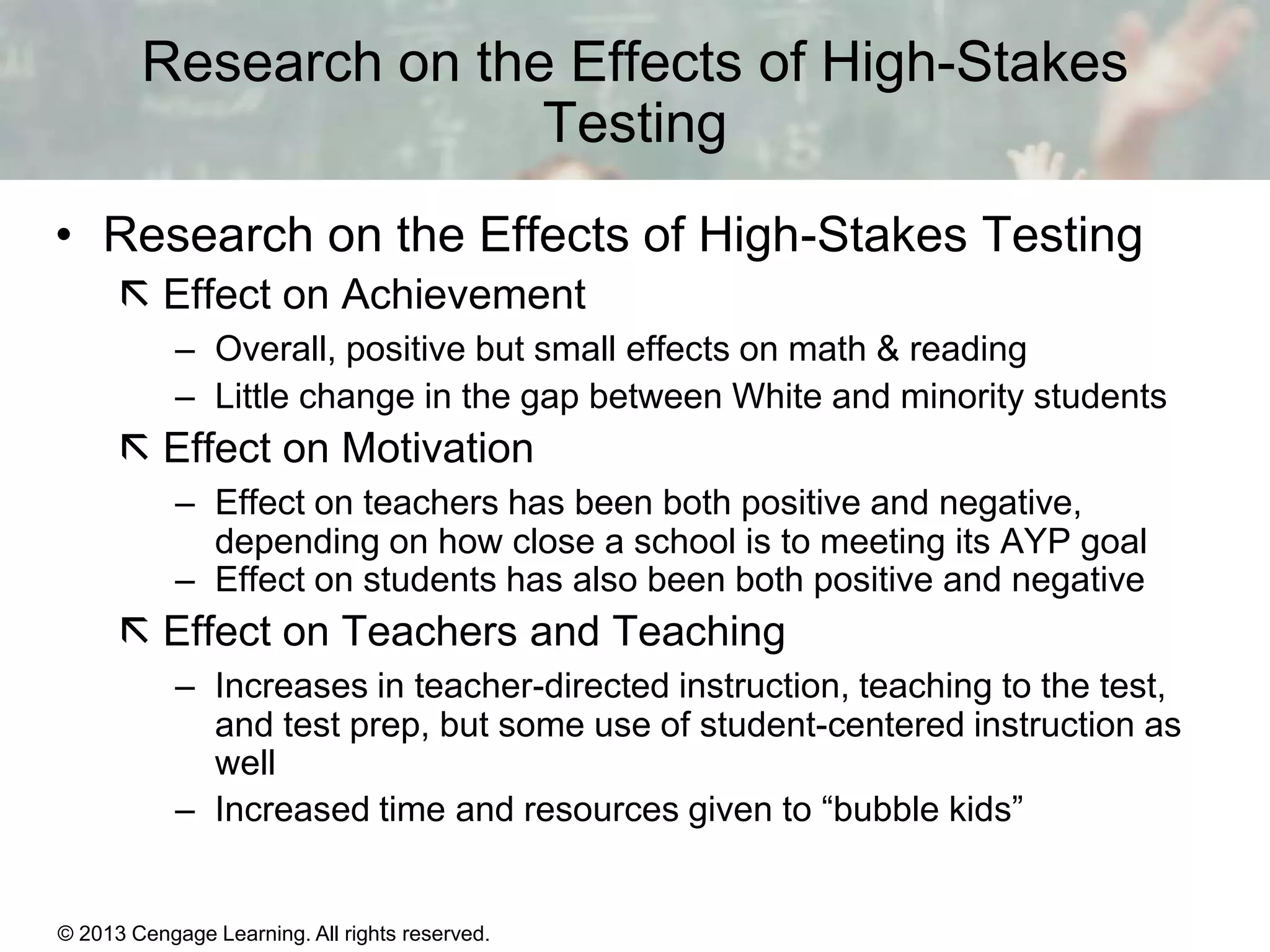 Research on the Effects of High-Stakes
Testing
• Research on the Effects of High-Stakes Testing
 Effect on Achievement
– Overall, positive but small effects on math & reading
– Little change in the gap between White and minority students

 Effect on Motivation
– Effect on teachers has been both positive and negative,
depending on how close a school is to meeting its AYP goal
– Effect on students has also been both positive and negative

 Effect on Teachers and Teaching
– Increases in teacher-directed instruction, teaching to the test,
and test prep, but some use of student-centered instruction as
well
– Increased time and resources given to “bubble kids”

© 2013 Cengage Learning. All rights reserved.
Copyright © Houghton Mifflin Company. All rights reserved.

15 | 19

 