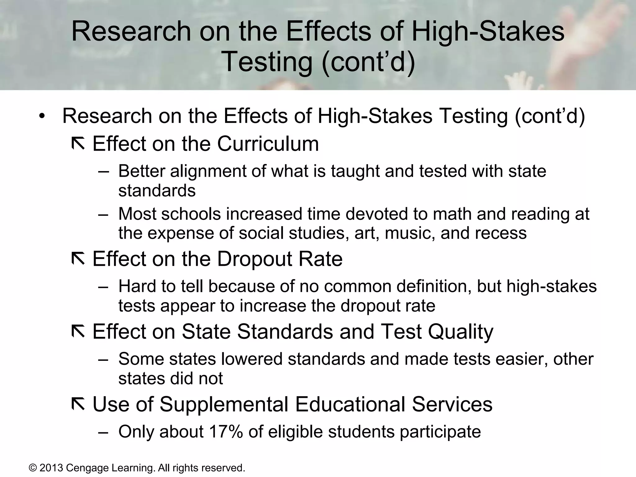 Research on the Effects of High-Stakes
Testing (cont’d)
• Research on the Effects of High-Stakes Testing (cont’d)
 Effect on the Curriculum
– Better alignment of what is taught and tested with state
standards
– Most schools increased time devoted to math and reading at
the expense of social studies, art, music, and recess

 Effect on the Dropout Rate
– Hard to tell because of no common definition, but high-stakes
tests appear to increase the dropout rate

 Effect on State Standards and Test Quality
– Some states lowered standards and made tests easier, other
states did not

 Use of Supplemental Educational Services
– Only about 17% of eligible students participate
© 2013 Cengage Learning. All rights reserved.
Copyright © Houghton Mifflin Company. All rights reserved.

15 | 20

 