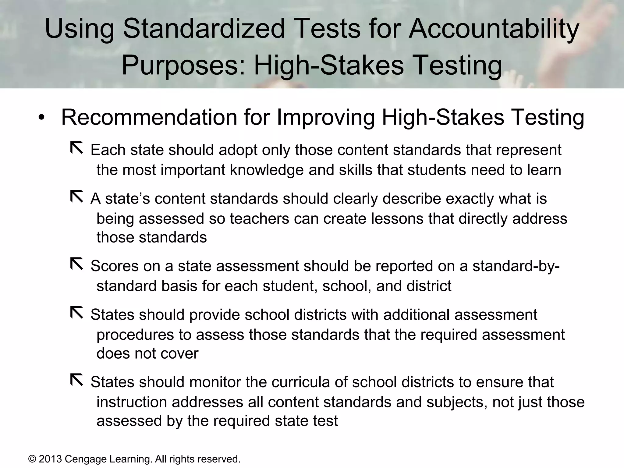 Using Standardized Tests for Accountability
Purposes: High-Stakes Testing
• Recommendation for Improving High-Stakes Testing
 Each state should adopt only those content standards that represent
the most important knowledge and skills that students need to learn

 A state’s content standards should clearly describe exactly what is
being assessed so teachers can create lessons that directly address
those standards

 Scores on a state assessment should be reported on a standard-bystandard basis for each student, school, and district

 States should provide school districts with additional assessment
procedures to assess those standards that the required assessment
does not cover

 States should monitor the curricula of school districts to ensure that
instruction addresses all content standards and subjects, not just those
assessed by the required state test
© 2013 Cengage Learning. All rights reserved.
Copyright © Houghton Mifflin Company. All rights reserved.

15 | 21

 