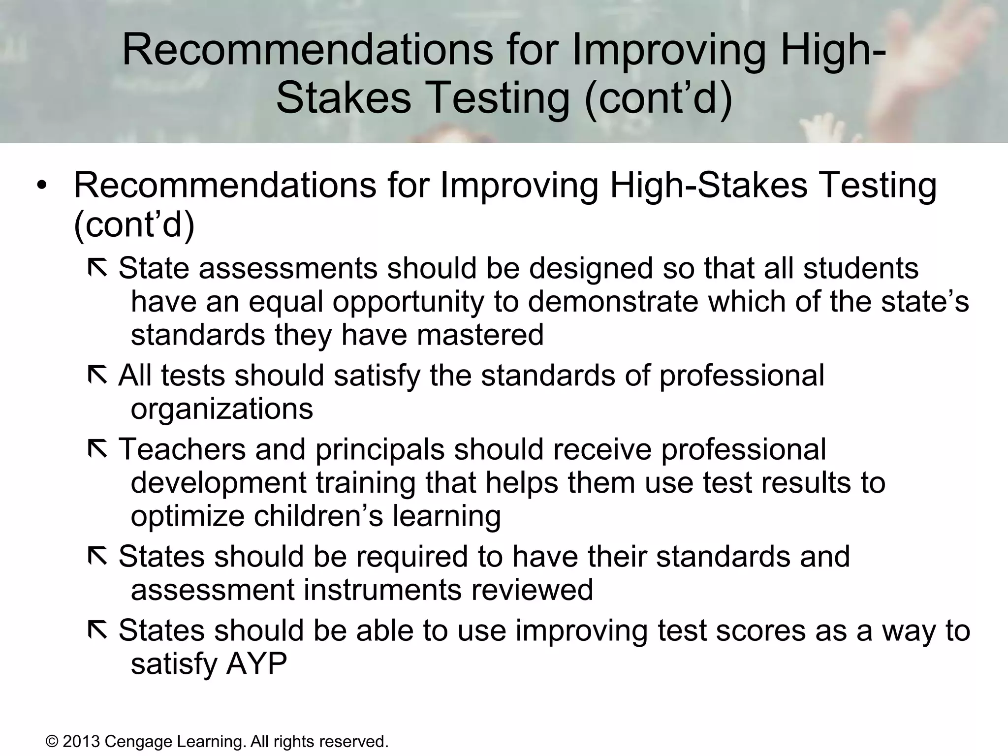 Recommendations for Improving HighStakes Testing (cont’d)
• Recommendations for Improving High-Stakes Testing
(cont’d)
 State assessments should be designed so that all students
have an equal opportunity to demonstrate which of the state’s
standards they have mastered
 All tests should satisfy the standards of professional
organizations
 Teachers and principals should receive professional
development training that helps them use test results to
optimize children’s learning
 States should be required to have their standards and
assessment instruments reviewed
 States should be able to use improving test scores as a way to
satisfy AYP
© 2013 Cengage Learning. All rights reserved.
Copyright © Houghton Mifflin Company. All rights reserved.

15 | 22

 