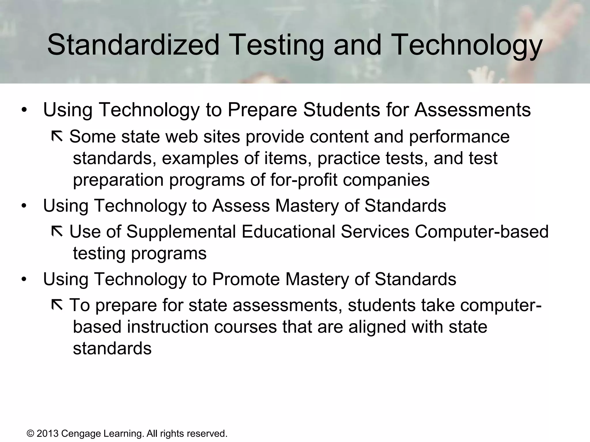 Standardized Testing and Technology
• Using Technology to Prepare Students for Assessments
 Some state web sites provide content and performance
standards, examples of items, practice tests, and test
preparation programs of for-profit companies
• Using Technology to Assess Mastery of Standards
 Use of Supplemental Educational Services Computer-based
testing programs
• Using Technology to Promote Mastery of Standards
 To prepare for state assessments, students take computerbased instruction courses that are aligned with state
standards

© 2013 Cengage Learning. All rights reserved.
Copyright © Houghton Mifflin Company. All rights reserved.

15 | 23

 