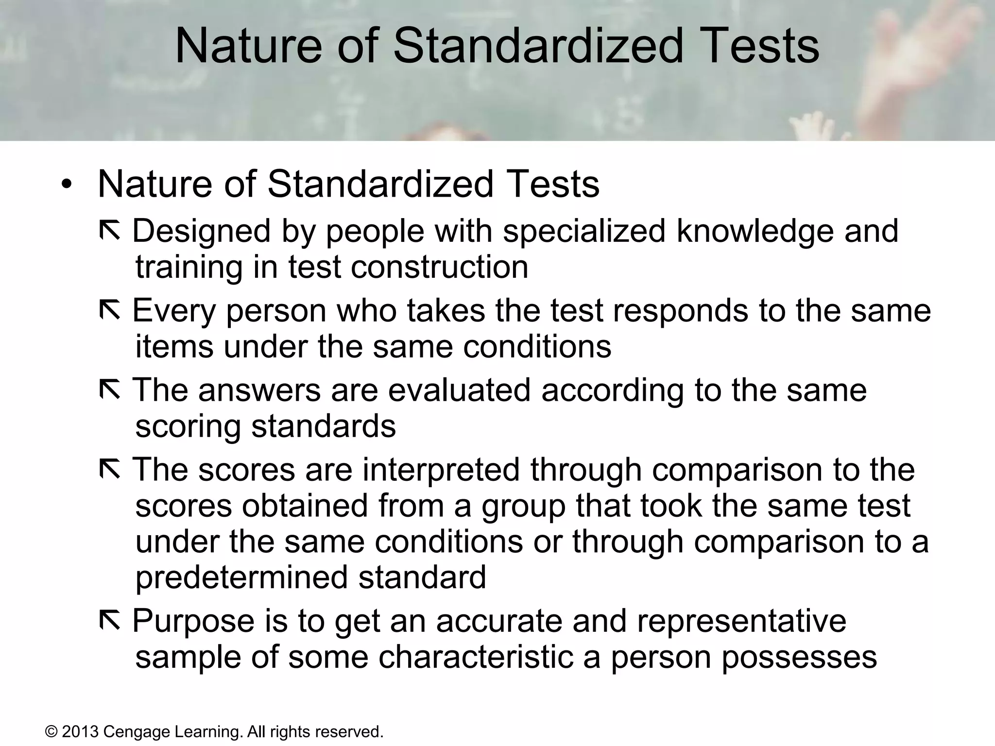 Nature of Standardized Tests
• Nature of Standardized Tests
 Designed by people with specialized knowledge and
training in test construction
 Every person who takes the test responds to the same
items under the same conditions
 The answers are evaluated according to the same
scoring standards
 The scores are interpreted through comparison to the
scores obtained from a group that took the same test
under the same conditions or through comparison to a
predetermined standard
 Purpose is to get an accurate and representative
sample of some characteristic a person possesses
© 2013 Cengage Learning. All rights reserved.
Copyright © Houghton Mifflin Company. All rights reserved.

15 | 3

 