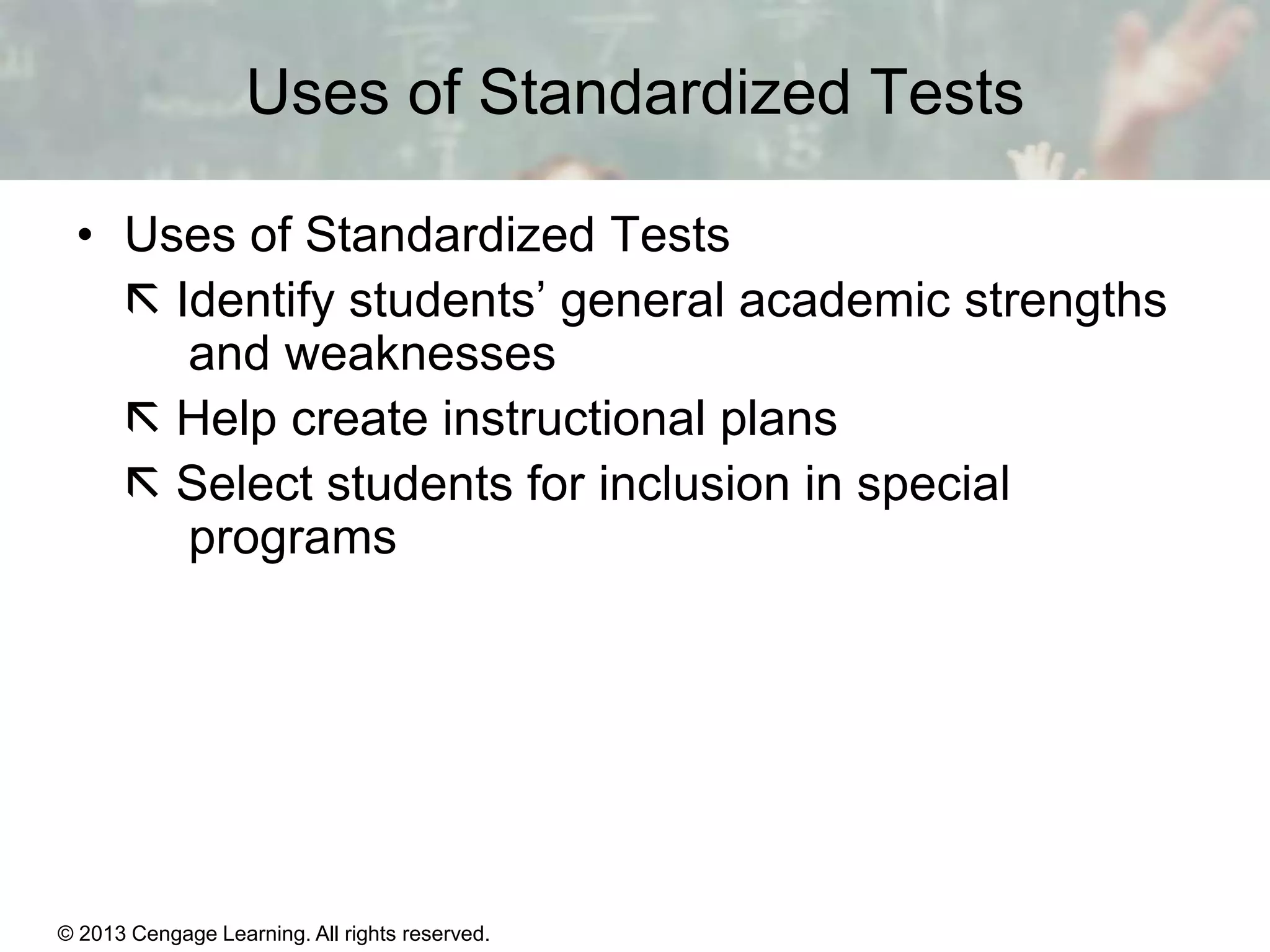 Uses of Standardized Tests
• Uses of Standardized Tests
 Identify students’ general academic strengths
and weaknesses
 Help create instructional plans
 Select students for inclusion in special
programs

© 2013 Cengage Learning. All rights reserved.
Copyright © Houghton Mifflin Company. All rights reserved.

15 | 4

 