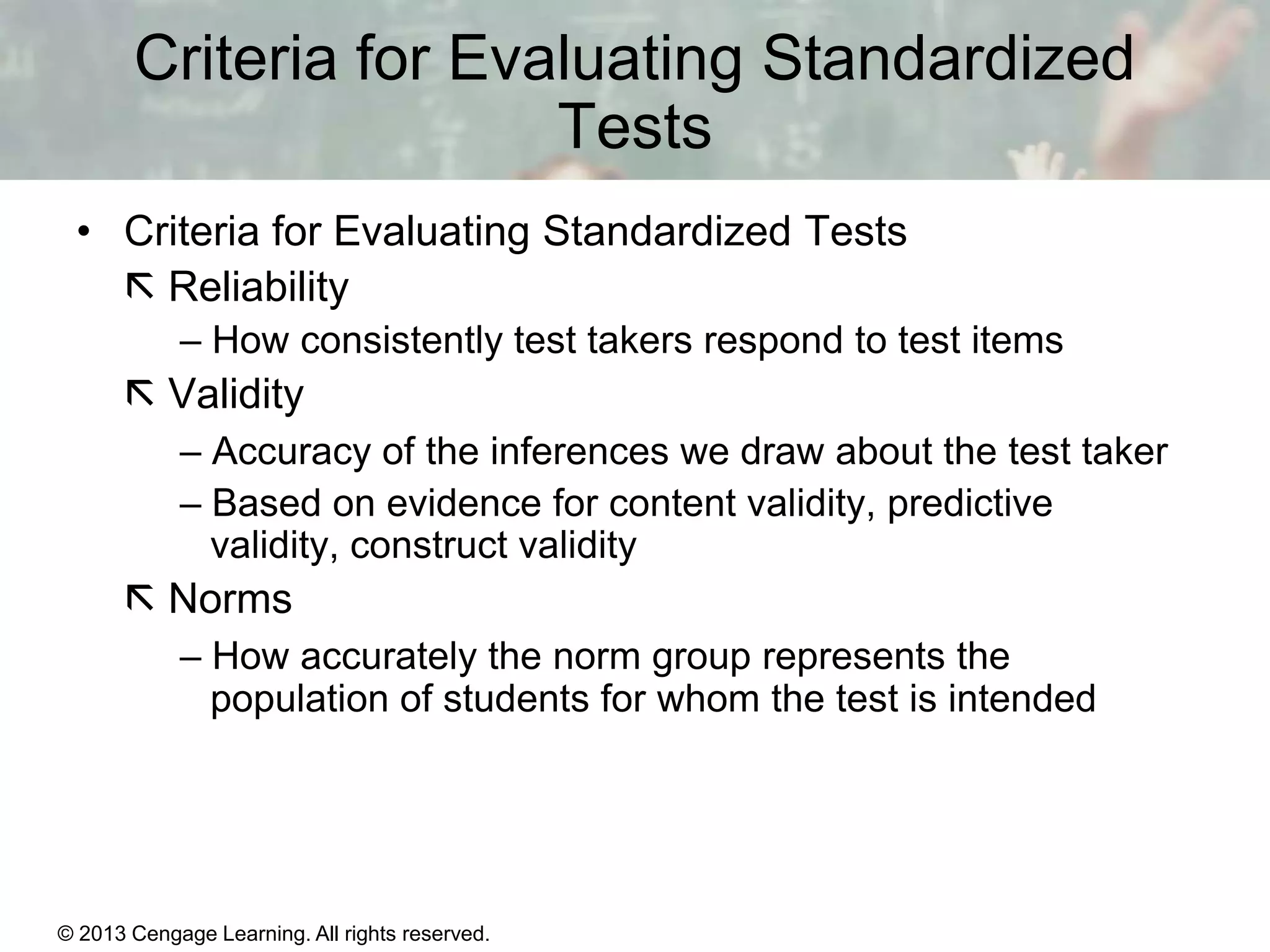 Criteria for Evaluating Standardized
Tests
• Criteria for Evaluating Standardized Tests
 Reliability
– How consistently test takers respond to test items

 Validity
– Accuracy of the inferences we draw about the test taker
– Based on evidence for content validity, predictive
validity, construct validity

 Norms
– How accurately the norm group represents the
population of students for whom the test is intended

© 2013 Cengage Learning. All rights reserved.
Copyright © Houghton Mifflin Company. All rights reserved.

15 | 5

 