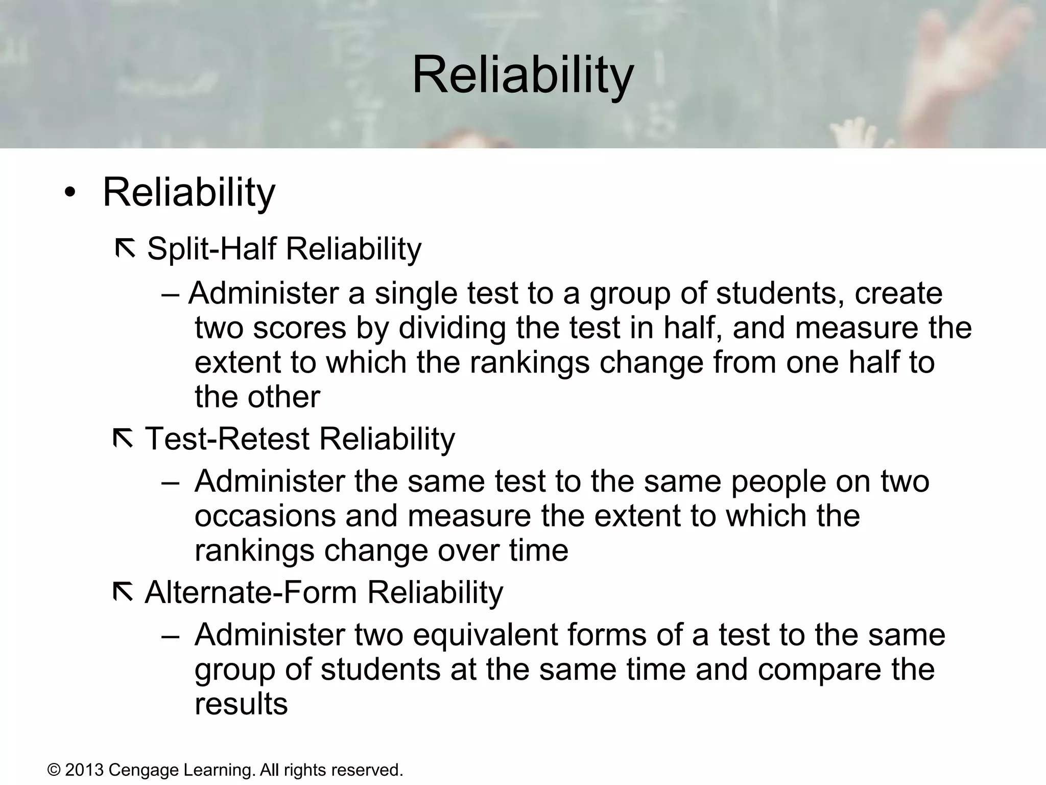 Reliability
• Reliability
 Split-Half Reliability
– Administer a single test to a group of students, create
two scores by dividing the test in half, and measure the
extent to which the rankings change from one half to
the other
 Test-Retest Reliability
– Administer the same test to the same people on two
occasions and measure the extent to which the
rankings change over time
 Alternate-Form Reliability
– Administer two equivalent forms of a test to the same
group of students at the same time and compare the
results
© 2013 Cengage Learning. All rights reserved.
Copyright © Houghton Mifflin Company. All rights reserved.

15 | 6

 