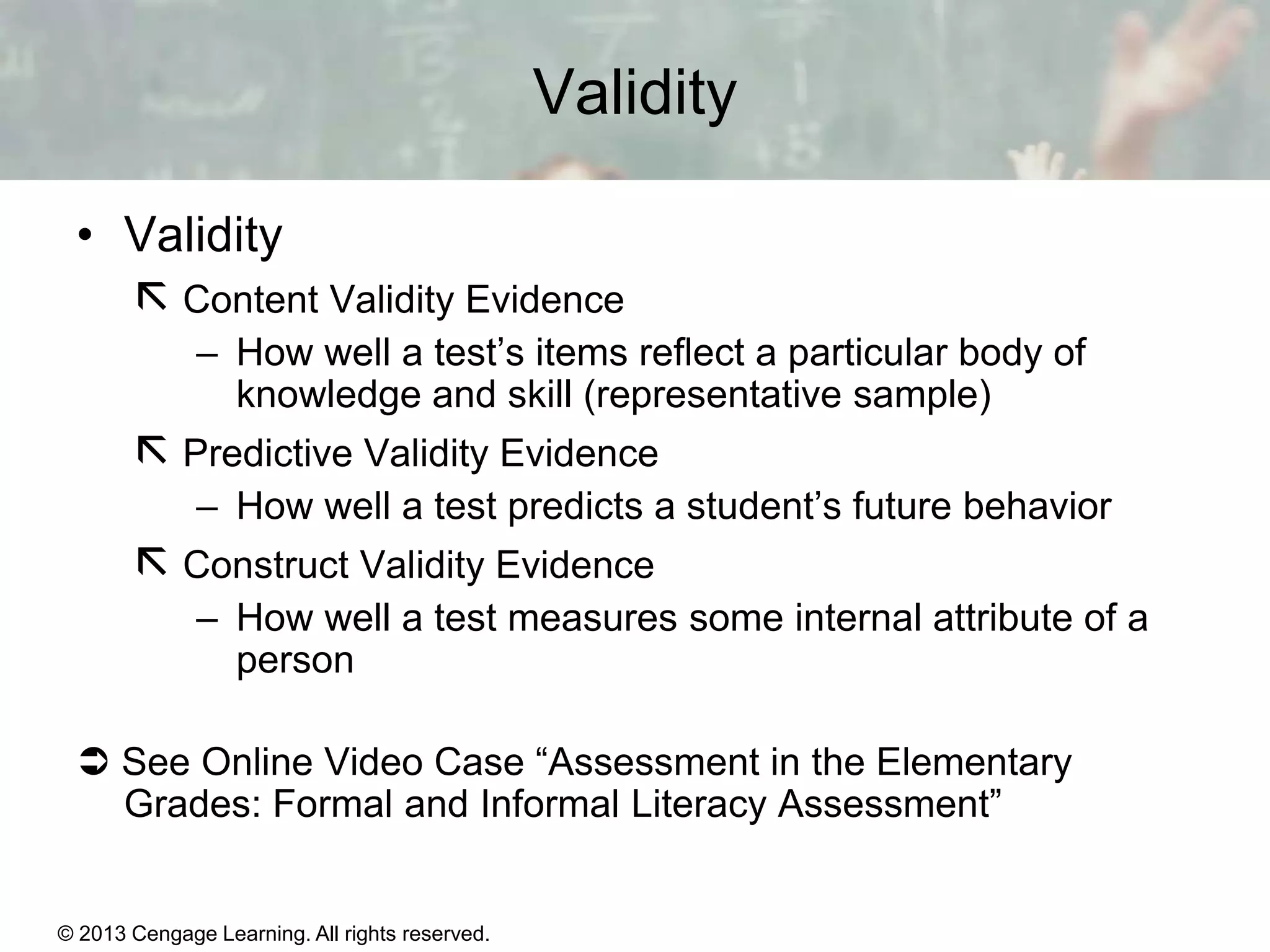Validity
• Validity
 Content Validity Evidence
– How well a test’s items reflect a particular body of
knowledge and skill (representative sample)

 Predictive Validity Evidence
– How well a test predicts a student’s future behavior

 Construct Validity Evidence
– How well a test measures some internal attribute of a
person
 See Online Video Case “Assessment in the Elementary
Grades: Formal and Informal Literacy Assessment”

© 2013 Cengage Learning. All rights reserved.
Copyright © Houghton Mifflin Company. All rights reserved.

15 | 7

 