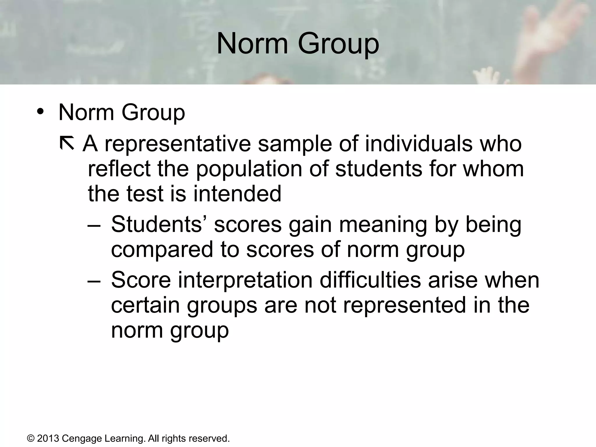 Norm Group
• Norm Group
 A representative sample of individuals who
reflect the population of students for whom
the test is intended
– Students’ scores gain meaning by being
compared to scores of norm group
– Score interpretation difficulties arise when
certain groups are not represented in the
norm group

© 2013 Cengage Learning. All rights reserved.
Copyright © Houghton Mifflin Company. All rights reserved.

15 | 8

 