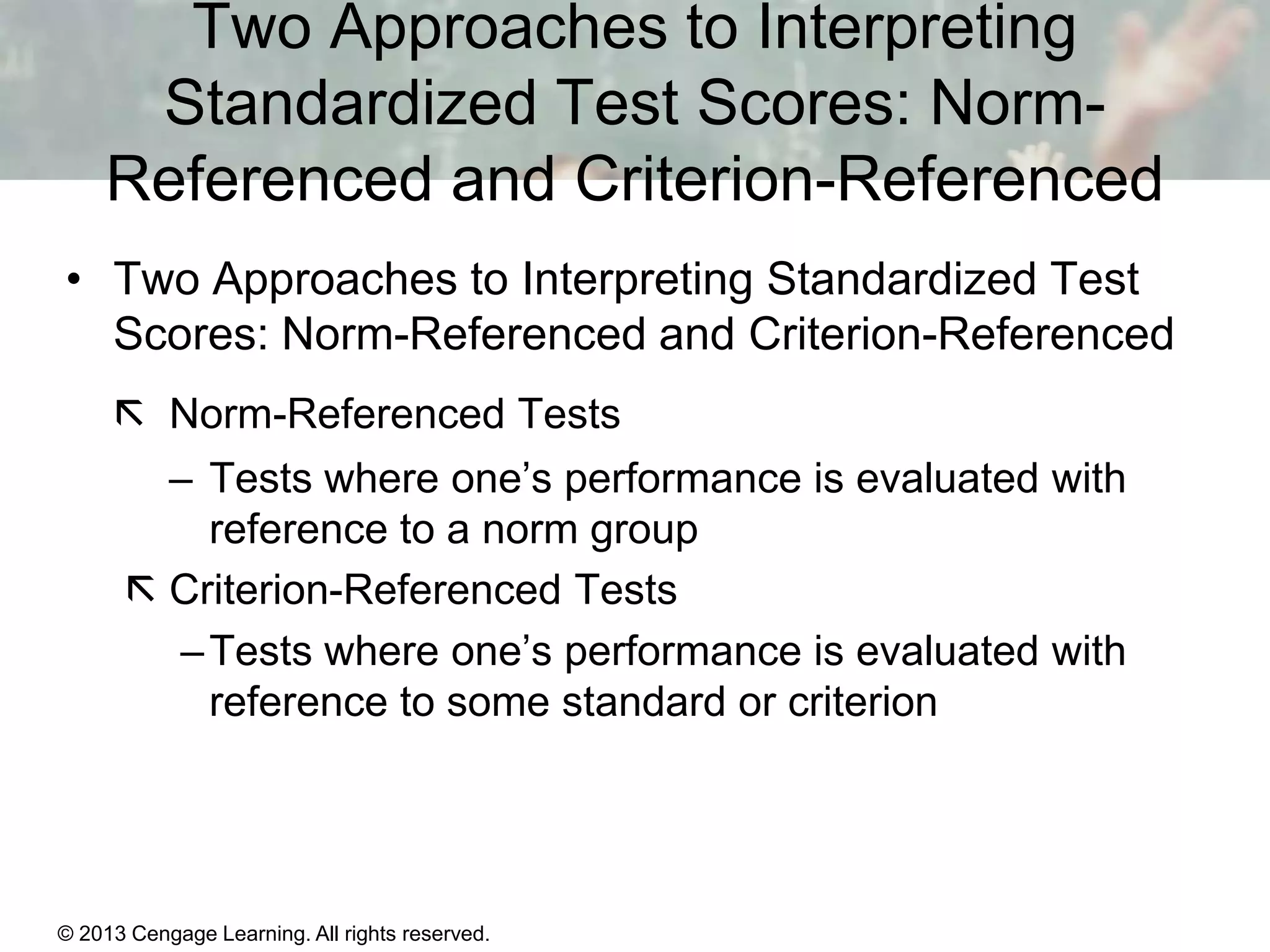 Two Approaches to Interpreting
Standardized Test Scores: NormReferenced and Criterion-Referenced
• Two Approaches to Interpreting Standardized Test
Scores: Norm-Referenced and Criterion-Referenced
 Norm-Referenced Tests
– Tests where one’s performance is evaluated with
reference to a norm group
 Criterion-Referenced Tests
– Tests where one’s performance is evaluated with
reference to some standard or criterion

© 2013 Cengage Learning. All rights reserved.
Copyright © Houghton Mifflin Company. All rights reserved.

15 | 9

 