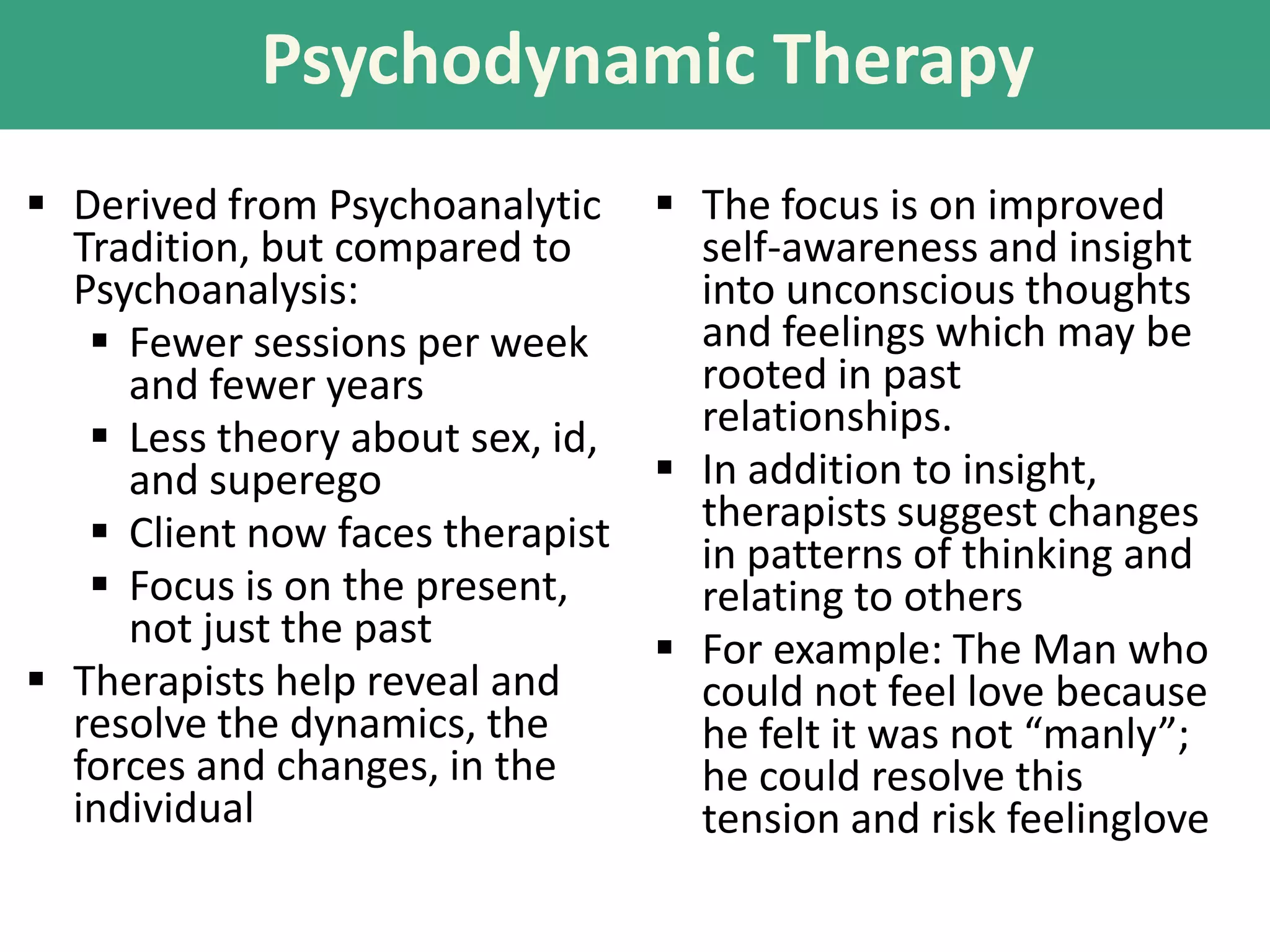 Psychodynamic Therapy
 Derived from Psychoanalytic  The focus is on improved
Tradition, but compared to
self-awareness and insight
Psychoanalysis:
into unconscious thoughts
and feelings which may be
 Fewer sessions per week
rooted in past
and fewer years
relationships.
 Less theory about sex, id,
 In addition to insight,
and superego
therapists suggest changes
 Client now faces therapist
in patterns of thinking and
 Focus is on the present,
relating to others
not just the past
 For example: The Man who
 Therapists help reveal and
could not feel love because
resolve the dynamics, the
he felt it was not “manly”;
forces and changes, in the
he could resolve this
individual
tension and risk feelinglove

 