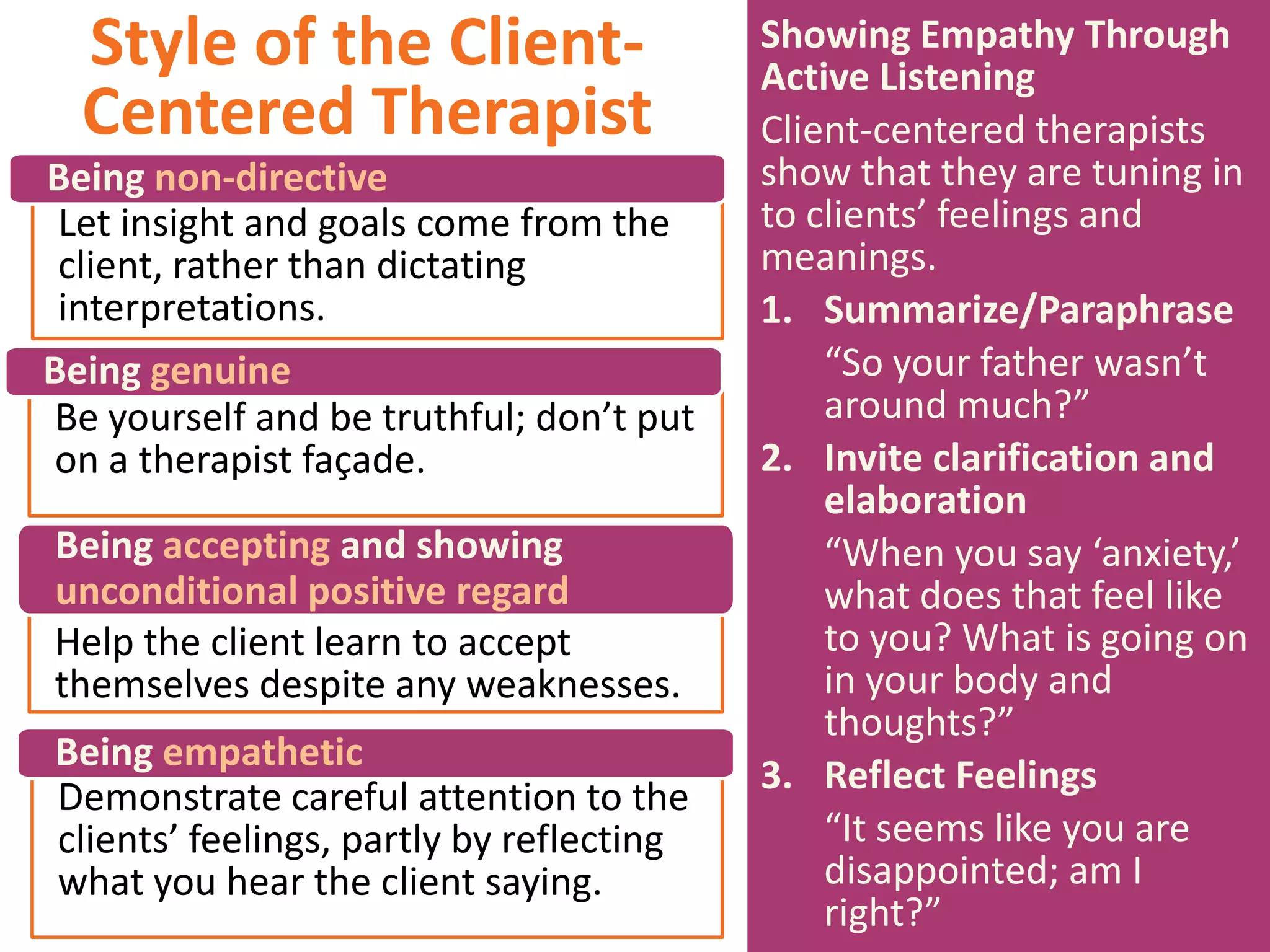 Style of the ClientCentered Therapist
Being non-directive
Let insight and goals come from the
client, rather than dictating
interpretations.
Being genuine
Be yourself and be truthful; don’t put
on a therapist façade.
Being accepting and showing
unconditional positive regard
Help the client learn to accept
themselves despite any weaknesses.
Being empathetic
Demonstrate careful attention to the
clients’ feelings, partly by reflecting
what you hear the client saying.

Showing Empathy Through
Active Listening
Client-centered therapists
show that they are tuning in
to clients’ feelings and
meanings.
1. Summarize/Paraphrase
“So your father wasn’t
around much?”
2. Invite clarification and
elaboration
“When you say ‘anxiety,’
what does that feel like
to you? What is going on
in your body and
thoughts?”
3. Reflect Feelings
“It seems like you are
disappointed; am I
right?”

 