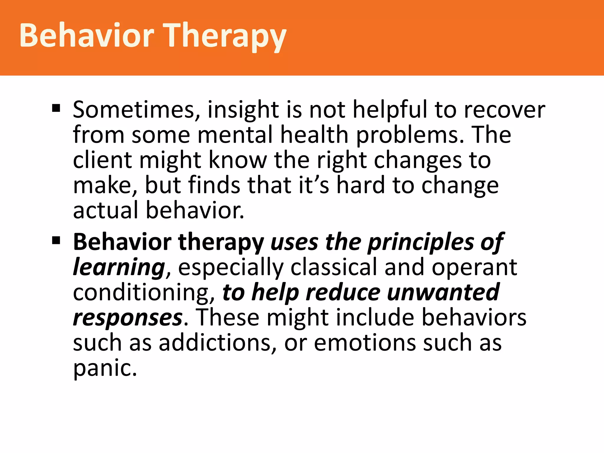 Behavior Therapy
 Sometimes, insight is not helpful to recover
from some mental health problems. The
client might know the right changes to
make, but finds that it’s hard to change
actual behavior.
 Behavior therapy uses the principles of
learning, especially classical and operant
conditioning, to help reduce unwanted
responses. These might include behaviors
such as addictions, or emotions such as
panic.

 