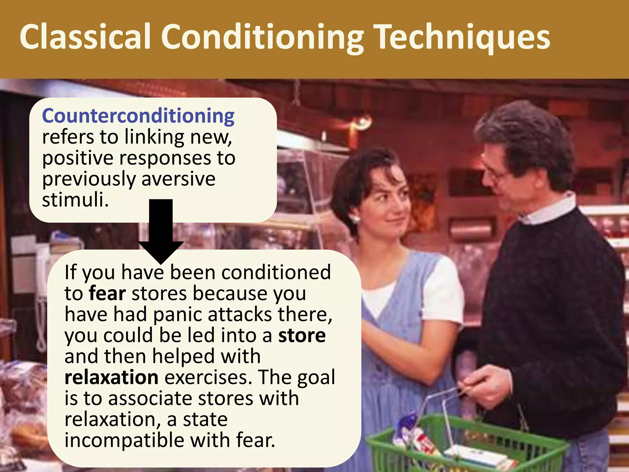 Classical Conditioning Techniques
Counterconditioning
refers to linking new,
positive responses to
previously aversive
stimuli.
If you have been conditioned
to fear stores because you
have had panic attacks there,
you could be led into a store
and then helped with
relaxation exercises. The goal
is to associate stores with
relaxation, a state
incompatible with fear.

 