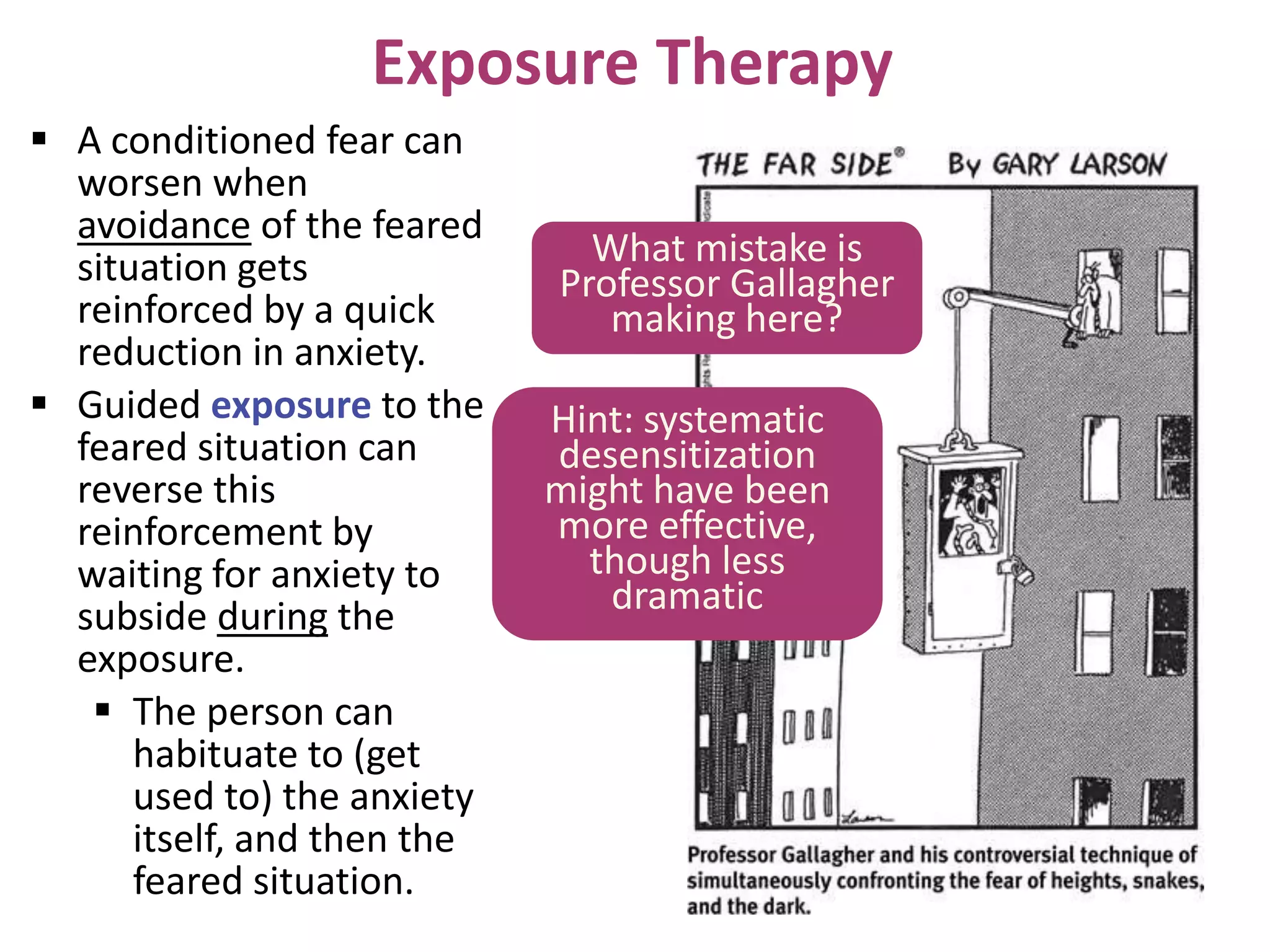 Exposure Therapy
 A conditioned fear can
worsen when
avoidance of the feared
situation gets
reinforced by a quick
reduction in anxiety.
 Guided exposure to the
feared situation can
reverse this
reinforcement by
waiting for anxiety to
subside during the
exposure.
 The person can
habituate to (get
used to) the anxiety
itself, and then the
feared situation.

What mistake is
Professor Gallagher
making here?
Hint: systematic
desensitization
might have been
more effective,
though less
dramatic

 