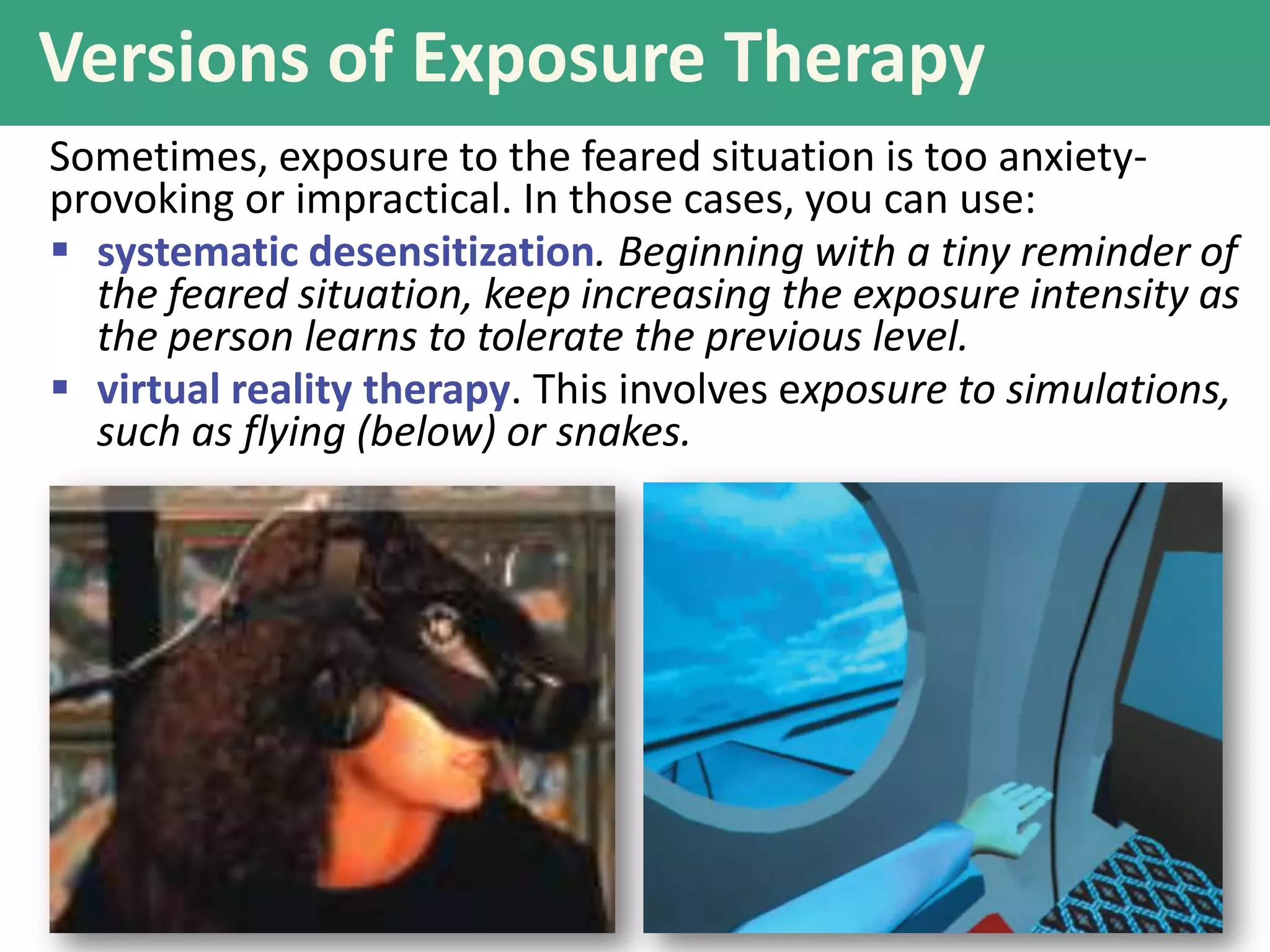 Versions of Exposure Therapy
Sometimes, exposure to the feared situation is too anxietyprovoking or impractical. In those cases, you can use:
 systematic desensitization. Beginning with a tiny reminder of
the feared situation, keep increasing the exposure intensity as
the person learns to tolerate the previous level.
 virtual reality therapy. This involves exposure to simulations,
such as flying (below) or snakes.

 