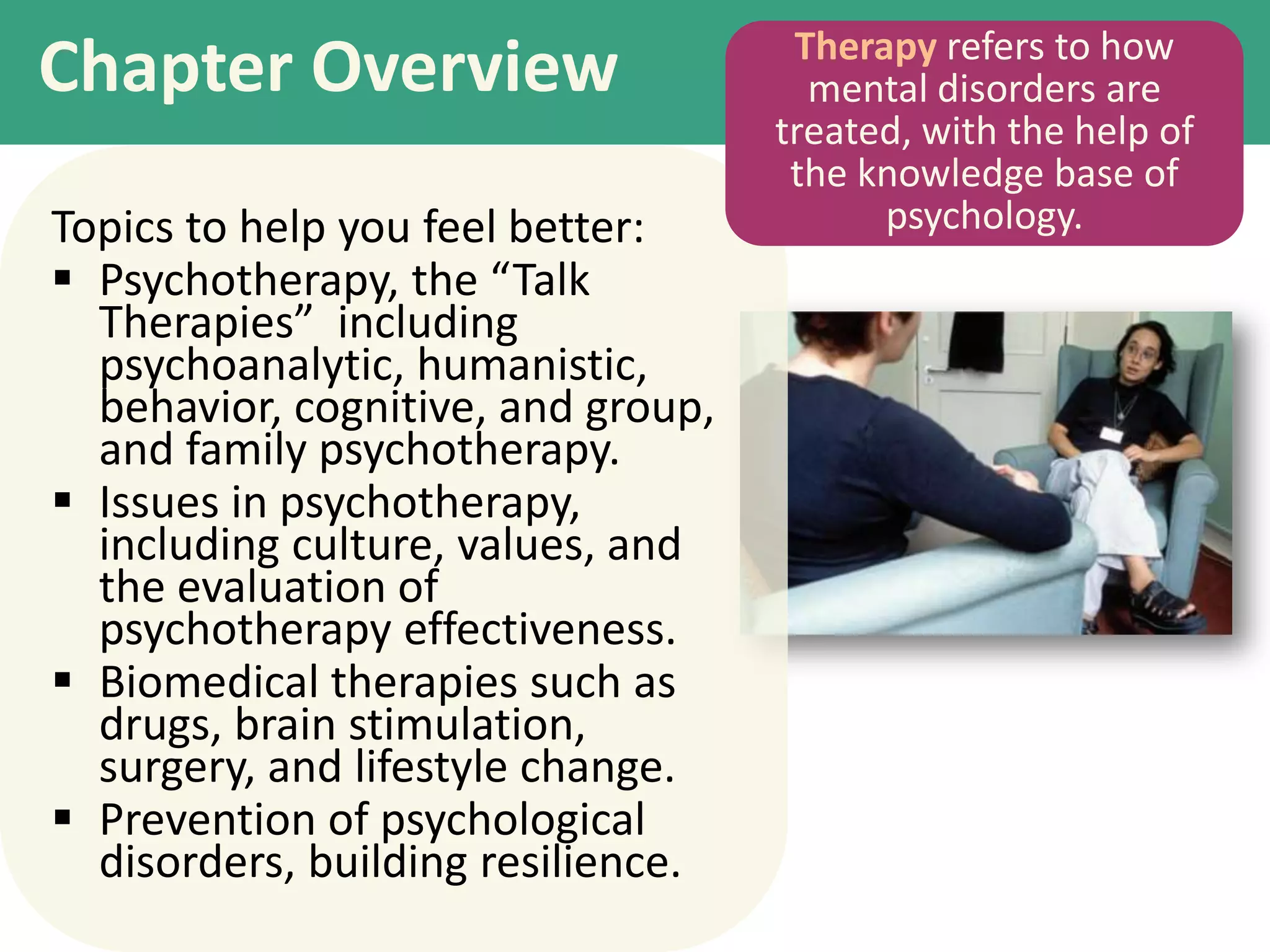 Chapter Overview
Topics to help you feel better:
 Psychotherapy, the “Talk
Therapies” including
psychoanalytic, humanistic,
behavior, cognitive, and group,
and family psychotherapy.
 Issues in psychotherapy,
including culture, values, and
the evaluation of
psychotherapy effectiveness.
 Biomedical therapies such as
drugs, brain stimulation,
surgery, and lifestyle change.
 Prevention of psychological
disorders, building resilience.

Therapy refers to how
mental disorders are
treated, with the help of
the knowledge base of
psychology.

 