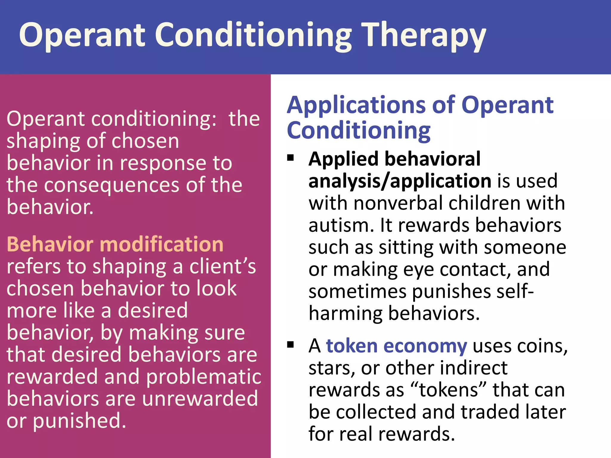 Operant Conditioning Therapy
Applications of Operant
Operant conditioning: the
Conditioning
shaping of chosen
behavior in response to
the consequences of the
behavior.

Behavior modification
refers to shaping a client’s
chosen behavior to look
more like a desired
behavior, by making sure
that desired behaviors are
rewarded and problematic
behaviors are unrewarded
or punished.

 Applied behavioral
analysis/application is used
with nonverbal children with
autism. It rewards behaviors
such as sitting with someone
or making eye contact, and
sometimes punishes selfharming behaviors.
 A token economy uses coins,
stars, or other indirect
rewards as “tokens” that can
be collected and traded later
for real rewards.

 