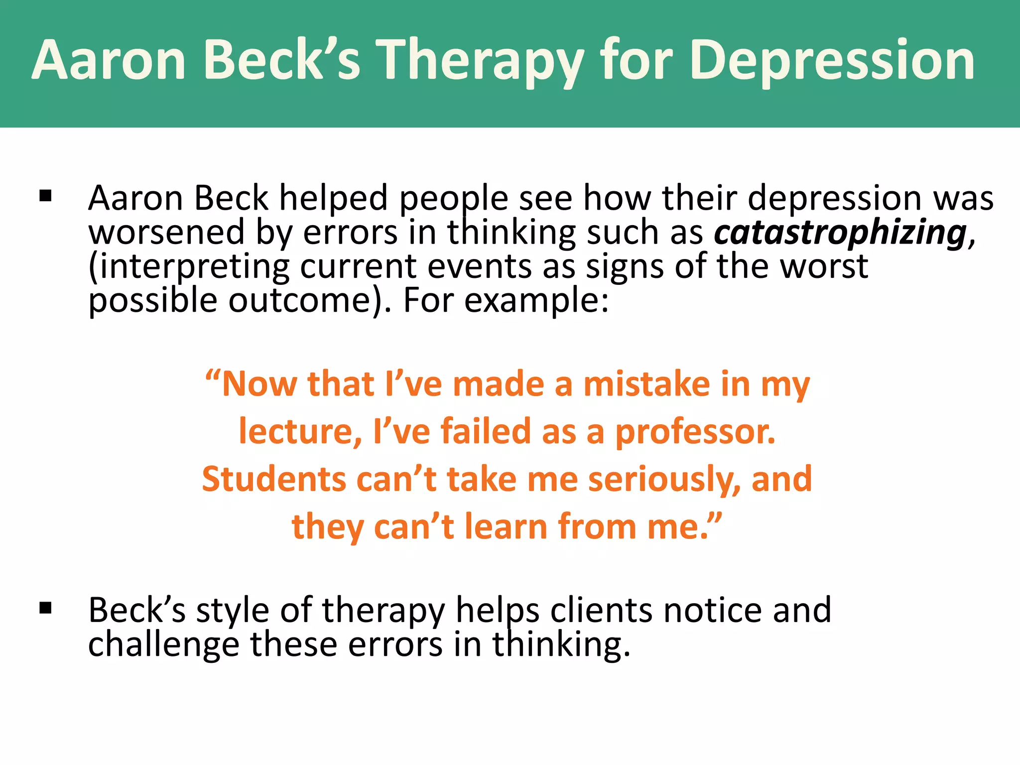 Aaron Beck’s Therapy for Depression
 Aaron Beck helped people see how their depression was
worsened by errors in thinking such as catastrophizing,
(interpreting current events as signs of the worst
possible outcome). For example:
“Now that I’ve made a mistake in my
lecture, I’ve failed as a professor.
Students can’t take me seriously, and
they can’t learn from me.”
 Beck’s style of therapy helps clients notice and
challenge these errors in thinking.

 