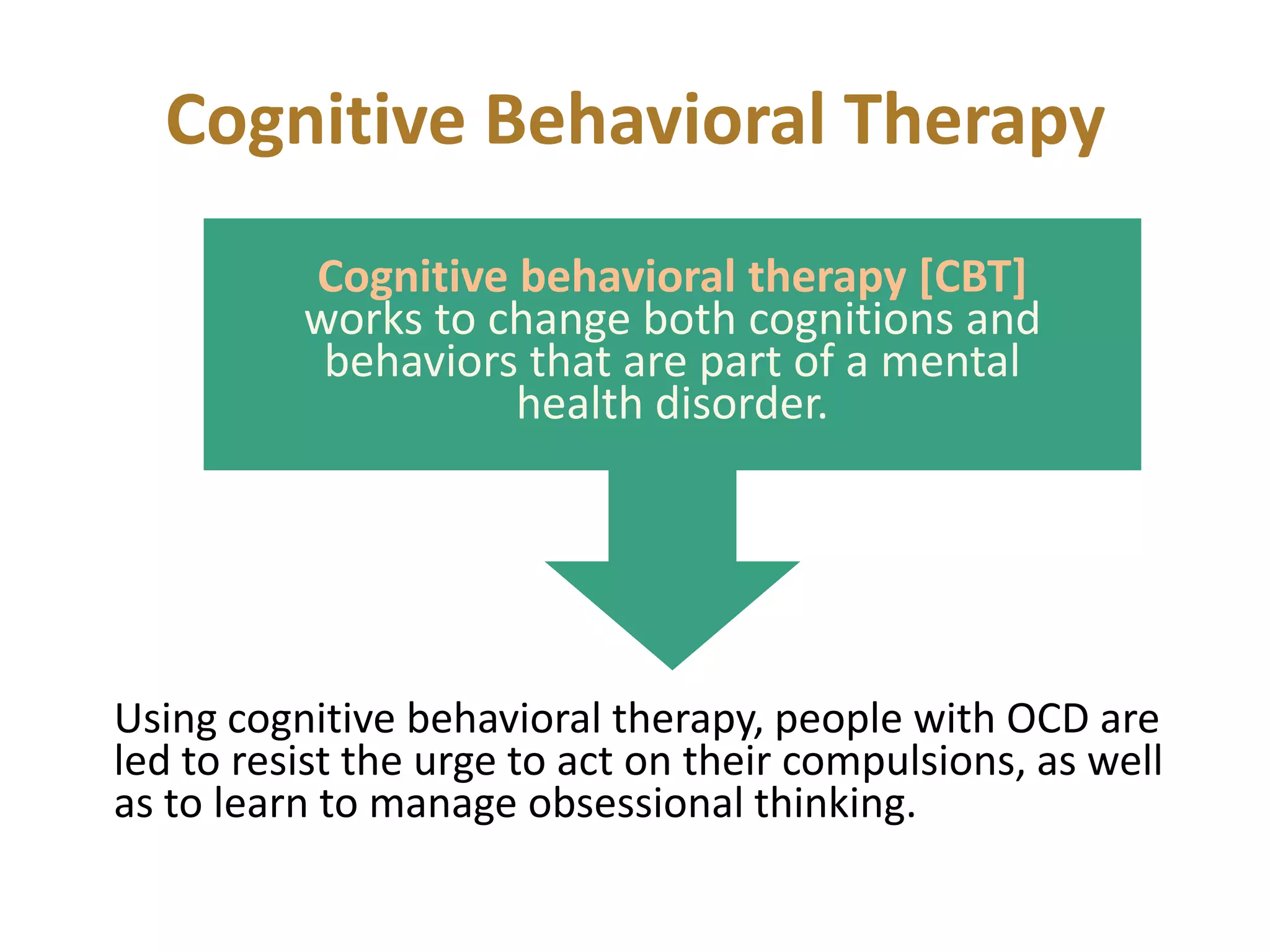 Cognitive Behavioral Therapy
Cognitive behavioral therapy [CBT]
works to change both cognitions and
behaviors that are part of a mental
health disorder.

Using cognitive behavioral therapy, people with OCD are
led to resist the urge to act on their compulsions, as well
as to learn to manage obsessional thinking.

 