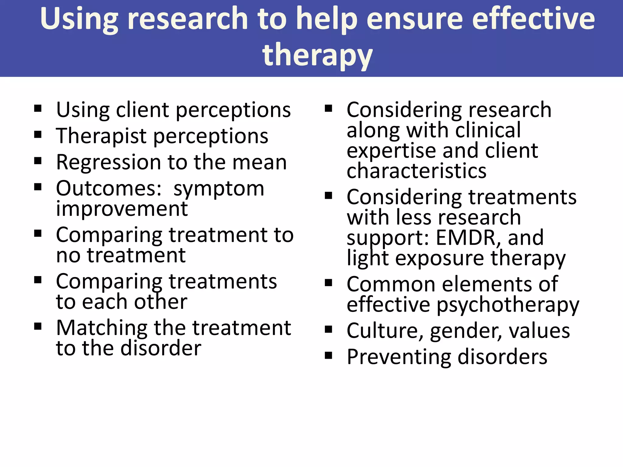 Using research to help ensure effective
therapy





Using client perceptions
Therapist perceptions
Regression to the mean
Outcomes: symptom
improvement
 Comparing treatment to
no treatment
 Comparing treatments
to each other
 Matching the treatment
to the disorder

 Considering research
along with clinical
expertise and client
characteristics
 Considering treatments
with less research
support: EMDR, and
light exposure therapy
 Common elements of
effective psychotherapy
 Culture, gender, values
 Preventing disorders

 