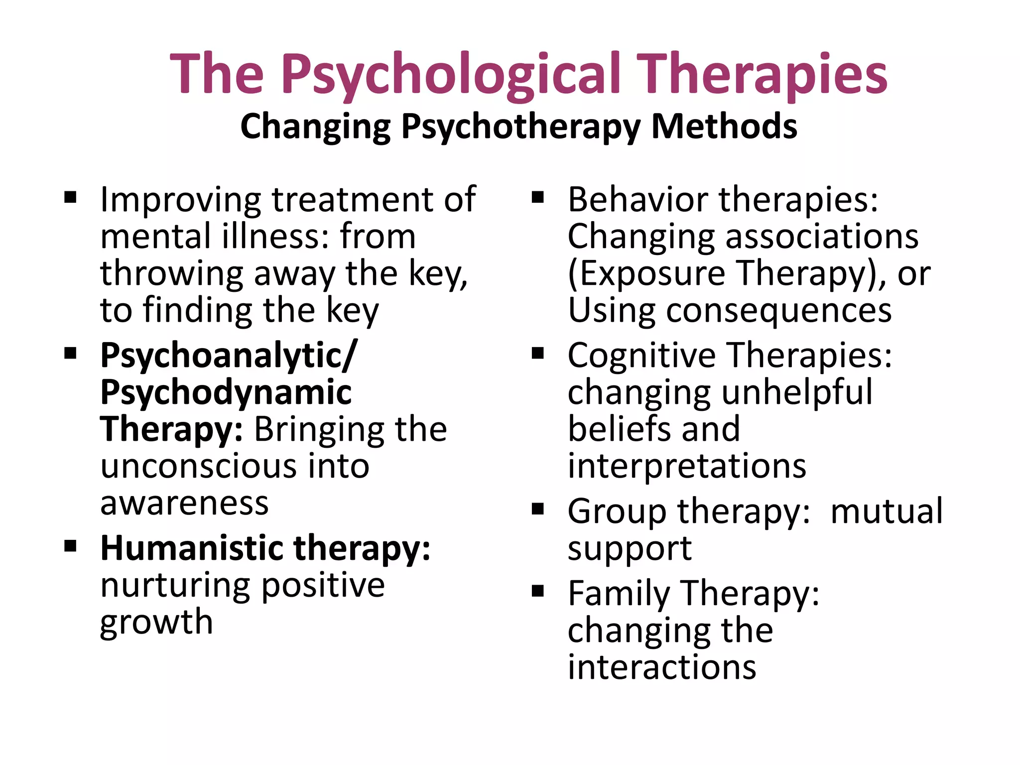 The Psychological Therapies
Changing Psychotherapy Methods

 Improving treatment of
mental illness: from
throwing away the key,
to finding the key
 Psychoanalytic/
Psychodynamic
Therapy: Bringing the
unconscious into
awareness
 Humanistic therapy:
nurturing positive
growth

 Behavior therapies:
Changing associations
(Exposure Therapy), or
Using consequences
 Cognitive Therapies:
changing unhelpful
beliefs and
interpretations
 Group therapy: mutual
support
 Family Therapy:
changing the
interactions

 