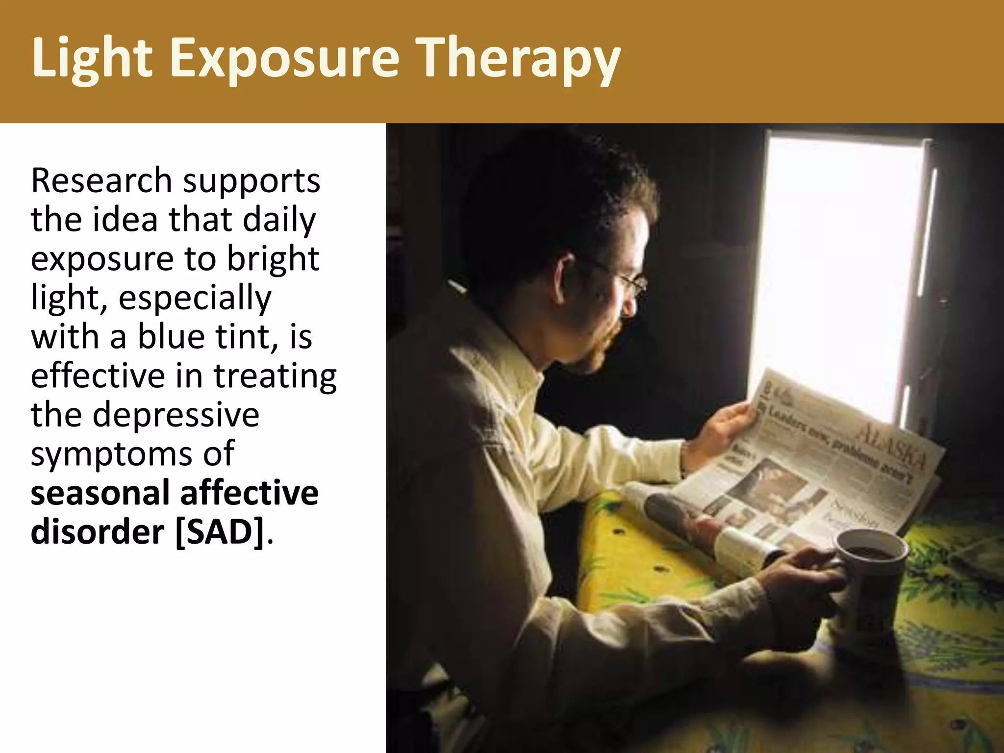 Light Exposure Therapy
Research supports
the idea that daily
exposure to bright
light, especially
with a blue tint, is
effective in treating
the depressive
symptoms of
seasonal affective
disorder [SAD].

 