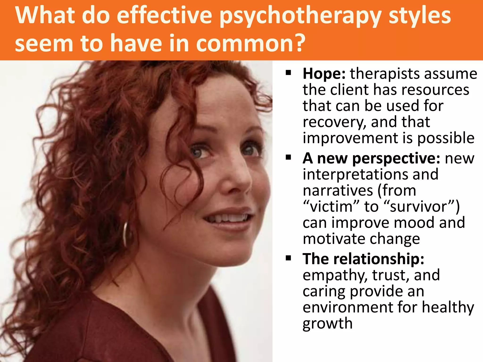 What do effective psychotherapy styles
seem to have in common?
 Hope: therapists assume
the client has resources
that can be used for
recovery, and that
improvement is possible
 A new perspective: new
interpretations and
narratives (from
“victim” to “survivor”)
can improve mood and
motivate change
 The relationship:
empathy, trust, and
caring provide an
environment for healthy
growth

 